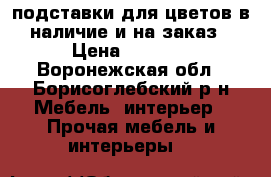 подставки для цветов в наличие и на заказ › Цена ­ 1 000 - Воронежская обл., Борисоглебский р-н Мебель, интерьер » Прочая мебель и интерьеры   